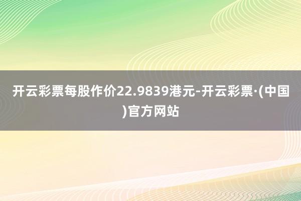 开云彩票每股作价22.9839港元-开云彩票·(中国)官方网站