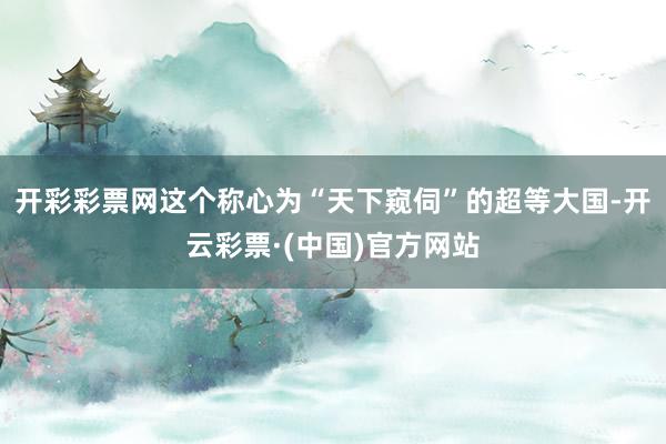 开彩彩票网这个称心为“天下窥伺”的超等大国-开云彩票·(中国)官方网站