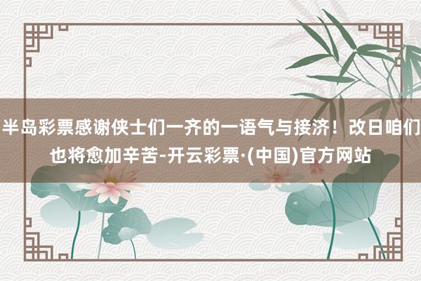 半岛彩票感谢侠士们一齐的一语气与接济！改日咱们也将愈加辛苦-开云彩票·(中国)官方网站