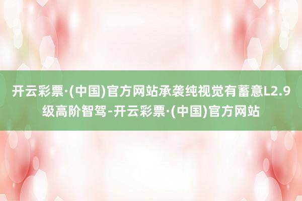 开云彩票·(中国)官方网站承袭纯视觉有蓄意L2.9级高阶智驾-开云彩票·(中国)官方网站