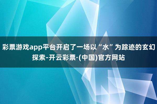 彩票游戏app平台开启了一场以“水”为踪迹的玄幻探索-开云彩票·(中国)官方网站