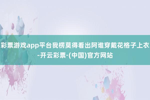 彩票游戏app平台我楞莫得看出阿谁穿戴花格子上衣-开云彩票·(中国)官方网站