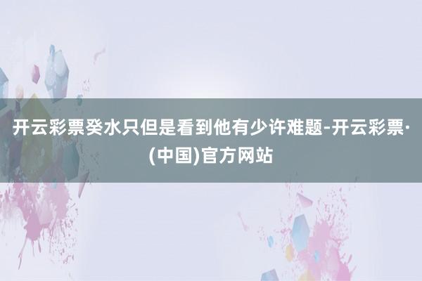 开云彩票癸水只但是看到他有少许难题-开云彩票·(中国)官方网站