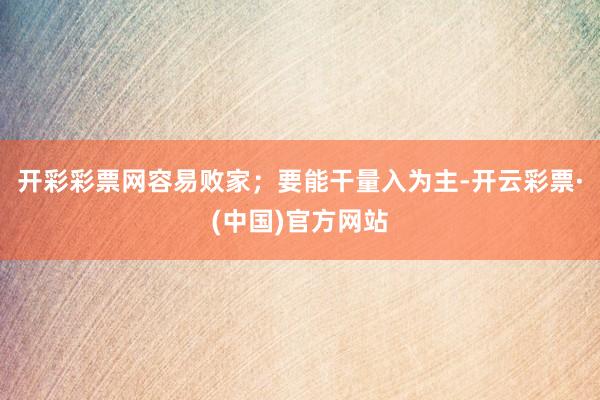 开彩彩票网容易败家；要能干量入为主-开云彩票·(中国)官方网站