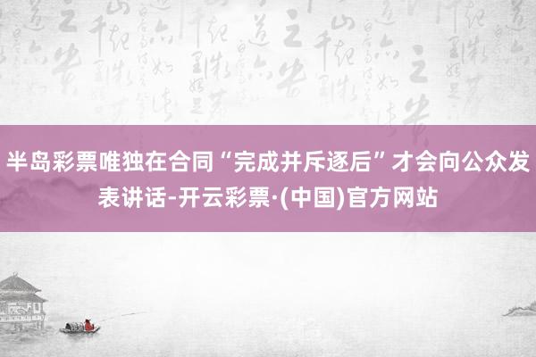 半岛彩票唯独在合同“完成并斥逐后”才会向公众发表讲话-开云彩票·(中国)官方网站