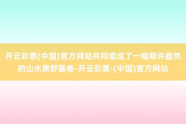 开云彩票(中国)官方网站共同组成了一幅期许盎然的山水原野画卷-开云彩票·(中国)官方网站