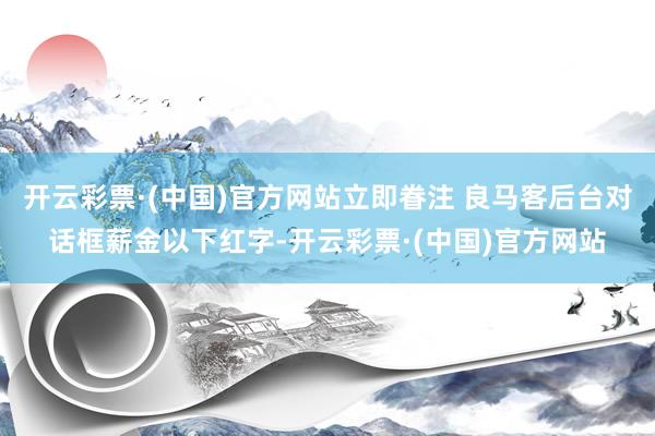 开云彩票·(中国)官方网站立即眷注 良马客后台对话框薪金以下红字-开云彩票·(中国)官方网站