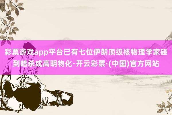 彩票游戏app平台已有七位伊朗顶级核物理学家碰到暗杀或高明物化-开云彩票·(中国)官方网站