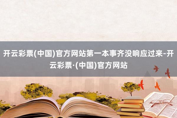 开云彩票(中国)官方网站第一本事齐没响应过来-开云彩票·(中国)官方网站