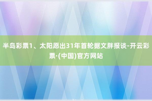 半岛彩票1、太阳愿出31年首轮据文胖报谈-开云彩票·(中国)官方网站