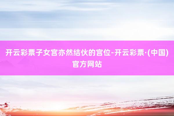 开云彩票子女宫亦然结伙的宫位-开云彩票·(中国)官方网站