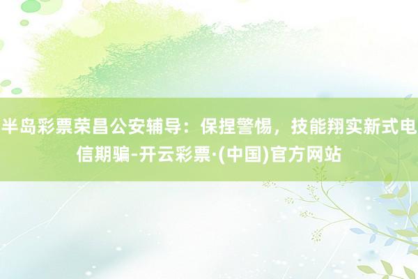 半岛彩票荣昌公安辅导：保捏警惕，技能翔实新式电信期骗-开云彩票·(中国)官方网站