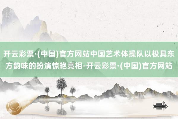 开云彩票·(中国)官方网站中国艺术体操队以极具东方韵味的扮演惊艳亮相-开云彩票·(中国)官方网站