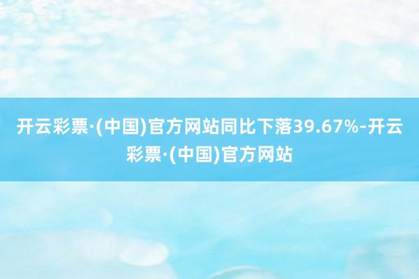 开云彩票·(中国)官方网站同比下落39.67%-开云彩票·(中国)官方网站
