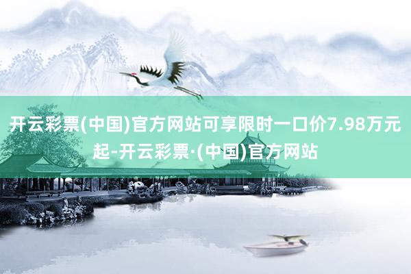 开云彩票(中国)官方网站可享限时一口价7.98万元起-开云彩票·(中国)官方网站