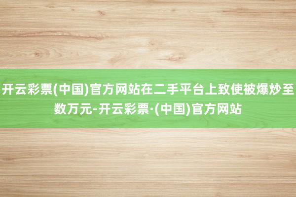 开云彩票(中国)官方网站在二手平台上致使被爆炒至数万元-开云彩票·(中国)官方网站