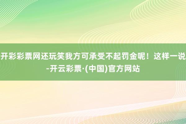 开彩彩票网还玩笑我方可承受不起罚金呢！这样一说-开云彩票·(中国)官方网站