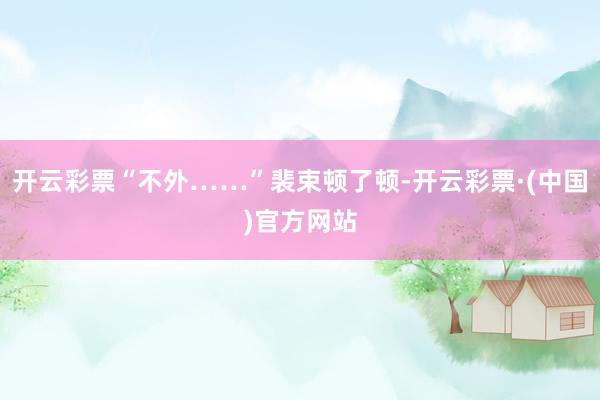 开云彩票“不外……”裴束顿了顿-开云彩票·(中国)官方网站