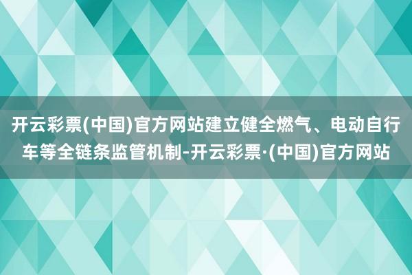 开云彩票(中国)官方网站建立健全燃气、电动自行车等全链条监管机制-开云彩票·(中国)官方网站