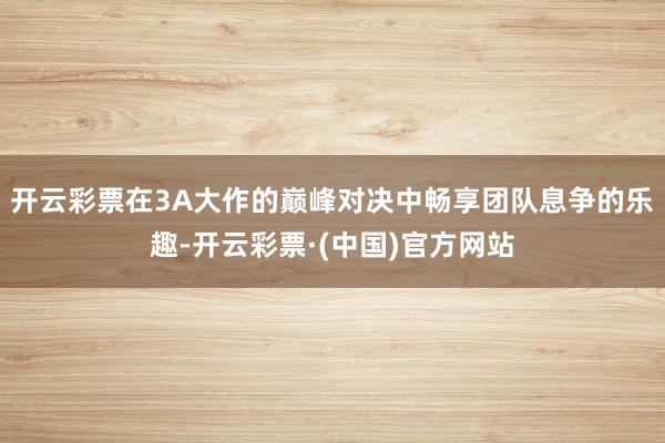 开云彩票在3A大作的巅峰对决中畅享团队息争的乐趣-开云彩票·(中国)官方网站