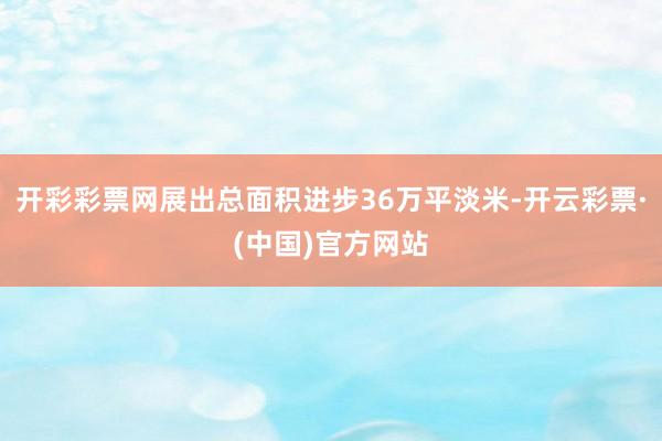 开彩彩票网展出总面积进步36万平淡米-开云彩票·(中国)官方网站