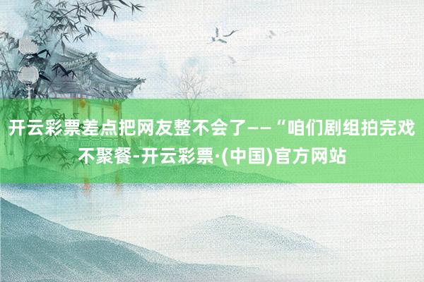 开云彩票差点把网友整不会了——“咱们剧组拍完戏不聚餐-开云彩票·(中国)官方网站