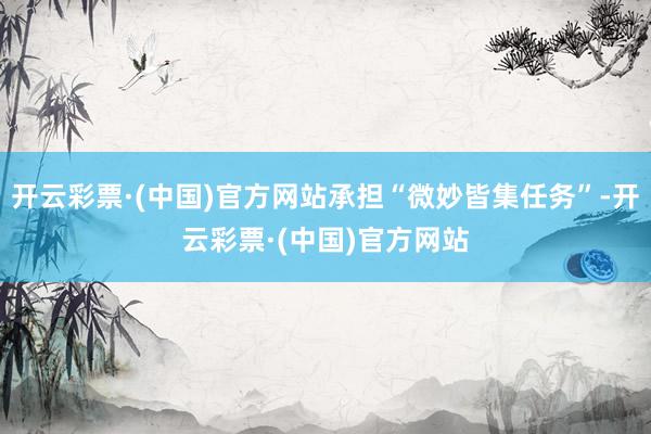 开云彩票·(中国)官方网站承担“微妙皆集任务”-开云彩票·(中国)官方网站