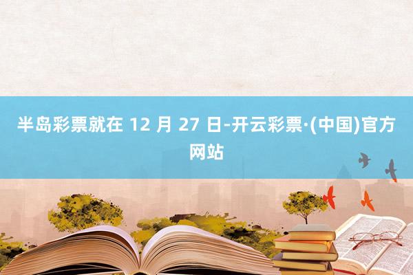 半岛彩票就在 12 月 27 日-开云彩票·(中国)官方网站
