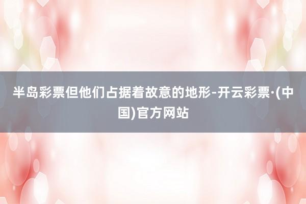 半岛彩票但他们占据着故意的地形-开云彩票·(中国)官方网站