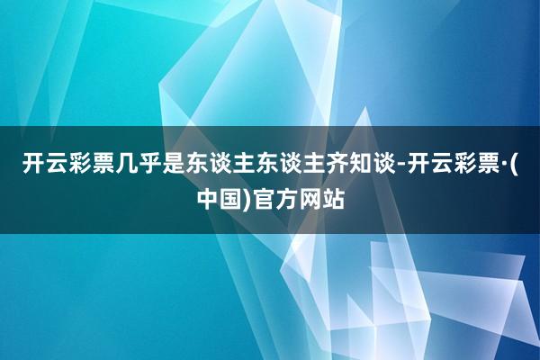 开云彩票几乎是东谈主东谈主齐知谈-开云彩票·(中国)官方网站