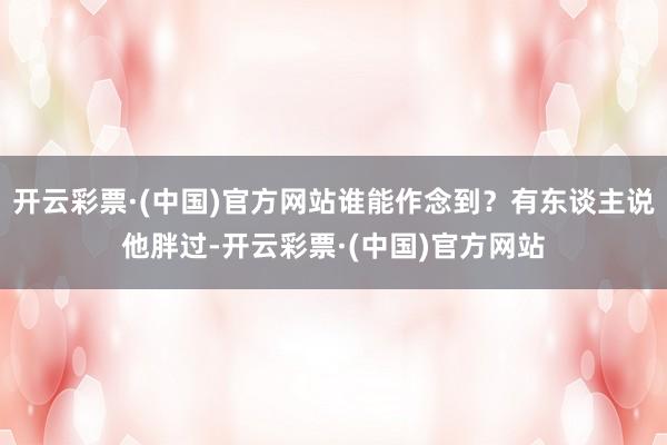 开云彩票·(中国)官方网站谁能作念到？有东谈主说他胖过-开云彩票·(中国)官方网站