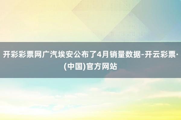 开彩彩票网广汽埃安公布了4月销量数据-开云彩票·(中国)官方网站