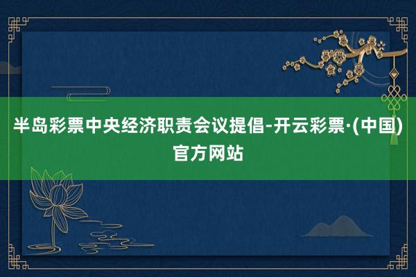 半岛彩票中央经济职责会议提倡-开云彩票·(中国)官方网站