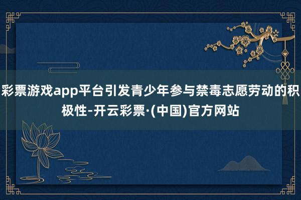 彩票游戏app平台引发青少年参与禁毒志愿劳动的积极性-开云彩票·(中国)官方网站