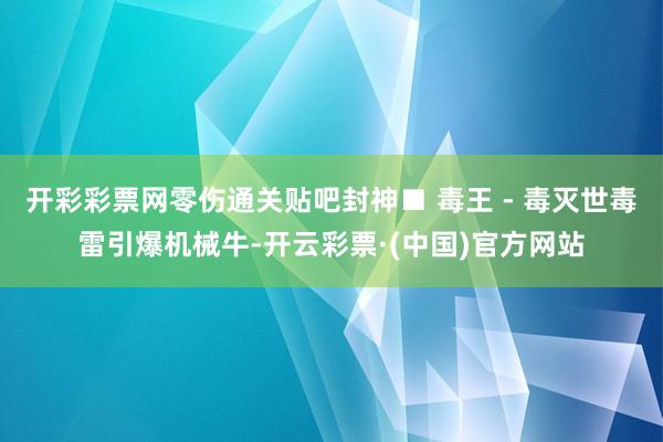 开彩彩票网零伤通关贴吧封神■ 毒王 - 毒灭世毒雷引爆机械牛-开云彩票·(中国)官方网站