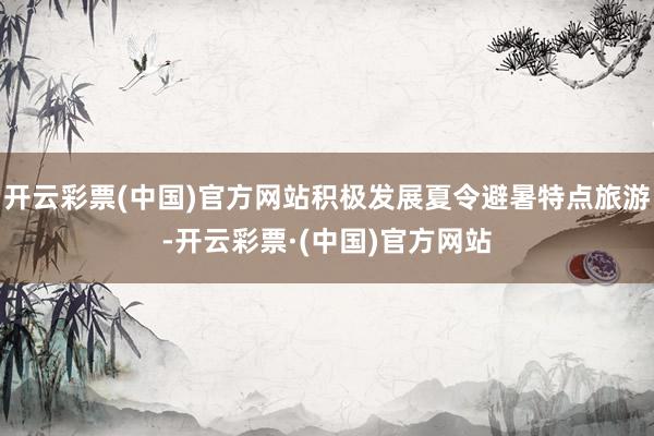 开云彩票(中国)官方网站积极发展夏令避暑特点旅游-开云彩票·(中国)官方网站