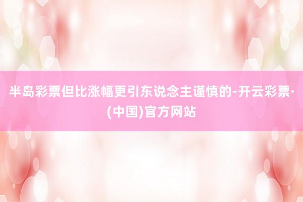 半岛彩票但比涨幅更引东说念主谨慎的-开云彩票·(中国)官方网站