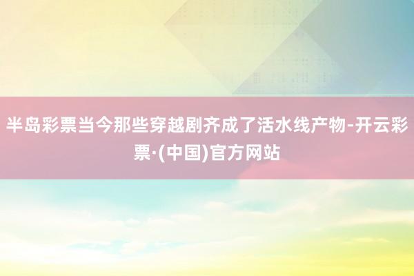 半岛彩票当今那些穿越剧齐成了活水线产物-开云彩票·(中国)官方网站