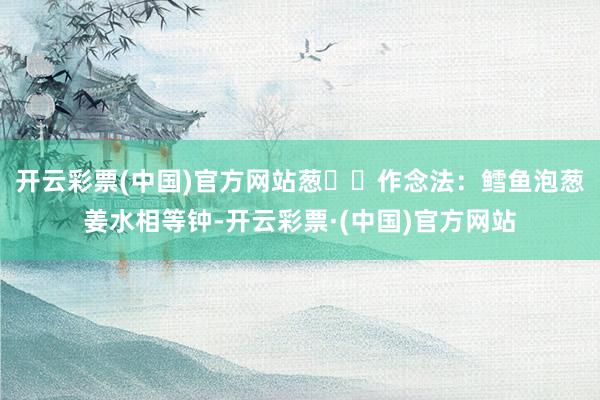 开云彩票(中国)官方网站葱✅✅作念法：鳕鱼泡葱姜水相等钟-开云彩票·(中国)官方网站