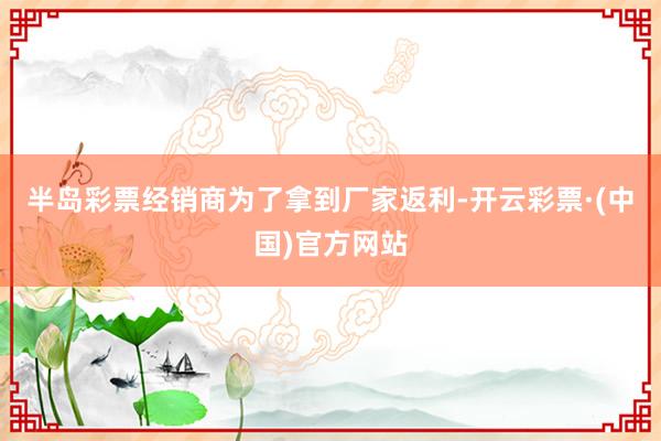 半岛彩票经销商为了拿到厂家返利-开云彩票·(中国)官方网站