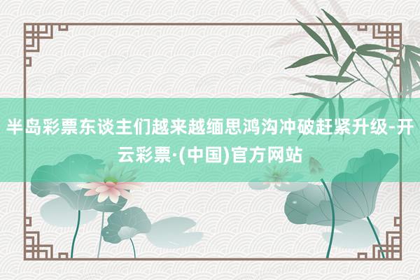 半岛彩票东谈主们越来越缅思鸿沟冲破赶紧升级-开云彩票·(中国)官方网站