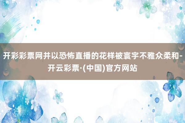 开彩彩票网并以恐怖直播的花样被寰宇不雅众柔和-开云彩票·(中国)官方网站