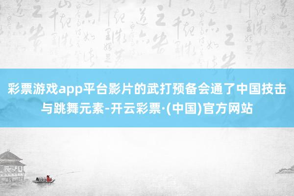 彩票游戏app平台影片的武打预备会通了中国技击与跳舞元素-开云彩票·(中国)官方网站
