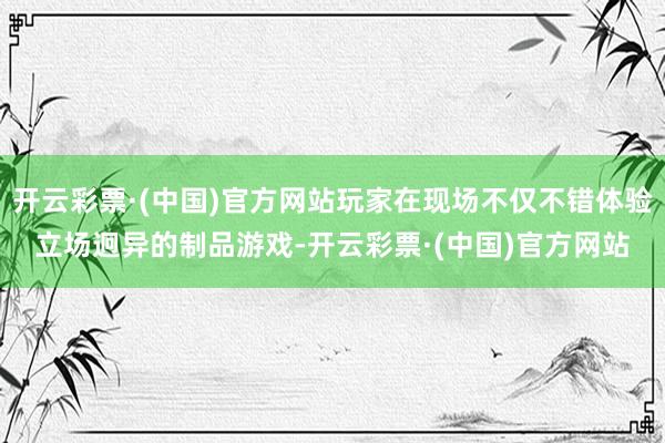 开云彩票·(中国)官方网站玩家在现场不仅不错体验立场迥异的制品游戏-开云彩票·(中国)官方网站