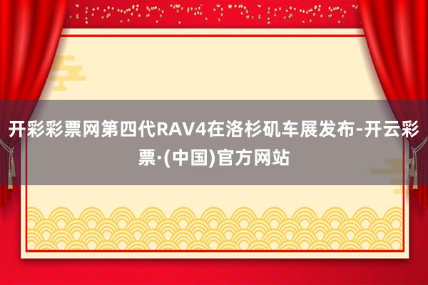 开彩彩票网第四代RAV4在洛杉矶车展发布-开云彩票·(中国)官方网站