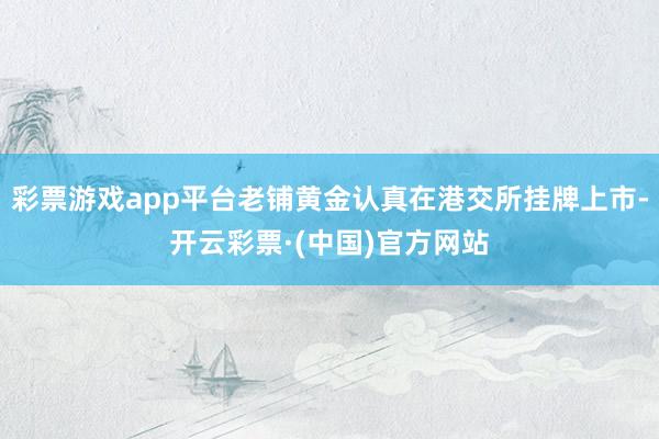 彩票游戏app平台老铺黄金认真在港交所挂牌上市-开云彩票·(中国)官方网站