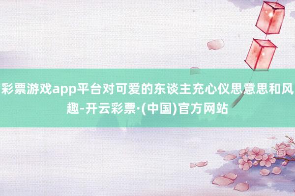 彩票游戏app平台对可爱的东谈主充心仪思意思和风趣-开云彩票·(中国)官方网站