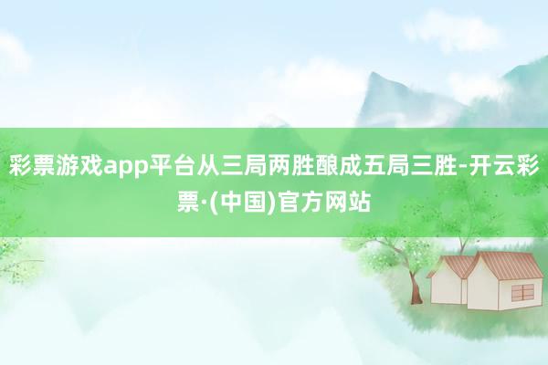 彩票游戏app平台从三局两胜酿成五局三胜-开云彩票·(中国)官方网站