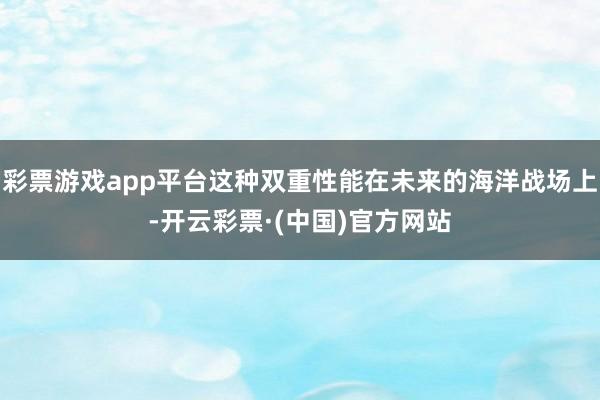 彩票游戏app平台这种双重性能在未来的海洋战场上-开云彩票·(中国)官方网站