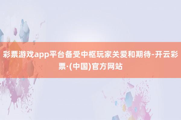 彩票游戏app平台备受中枢玩家关爱和期待-开云彩票·(中国)官方网站